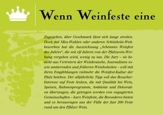 Wenn Weinfeste eine
Zugegeben, über Geschmack lässt sich lange streiten.
Doch mit Miss-Wahlen oder anderen Schönheits-Wett-
bewerben hat die Auszeichnung „Schönstes Weinfest
des Jahres“, die seit elf Jahren von der Pfalzwein-Wer-
bung vergeben wird, wenig zu tun. Die Jury – sie be-
steht aus Vertretern der Weinbranche, Journalisten so-
wie amtierenden und früheren Weinhoheiten – will mit
ihren Empfehlungen vielmehr die Weinfest-Kultur der
Pfalz beleben. Der alljährliche Tipp soll das Besucher-
Interesse auf Feste lenken, die mit Qualität bei Wein,
Speisen, Rahmenprogramm, Ambiente und Dekorati-
on überzeugen, die getragen werden von engagierten
Gemeinschaften – kurz Weinfeste, die Besonderes bieten
und so herausragen aus der Fülle der fast 200 Feste
rund um den Pfälzer Wein.
 