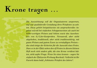 Krone tragen ...
      Die Auszeichnung soll die Organisatoren anspornen,
      auf eine qualitätvolle Gestaltung ihres Weinfestes zu ach-
      ten. Dazu gehört beispielsweise ein anspruchsvolles An-
      gebot sowohl bei einfachen Schoppenweinen als auch bei
      höher-wertigen Weinen und Sekten sowie das Ausschen-
      ken von 0,1-Liter-Kostproben. Niveauvoll, aber nicht
      abgehoben, traditionell, aber nicht traditionshörig, mit
      guten Weinen und gutem Essen zu vernünftigen Preisen –
      das sind einige der Kriterien für die Auswahl eines Festes.
      Dass es in der Pfalz neben den elf Festen in diesem kleinen
      Heft noch viele andere gibt, die eine Krone verdient hät-
      ten, steht außer Frage. Wenn Sie eines kennen – sagen Sie
      einfach der Pfalzwein-Werbung Bescheid. Vielleicht ist Ihr
      Favorit dann bald „Schönstes Weinfest des Jahres“.
 