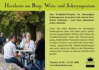 Herxheim am Berg: Wein- und Sektsymposium
                    Das Wohlfühl-Weinfest im ehemaligen
                    Schlossgarten bezaubert mit seinem herr-
                    lichen Ambiente – und einer phantasti-
                    schen Aussicht.

                    Unter den alten Bäumen im ehemaligen
                    Schlossgarten lässt sich jeder gerne nieder:
                    Zu den ausgewählten Weinen und Sekten der
                    Traditionsbetriebe bietet die Frauenvereini-
                    gung „Sektkehlchen“ besondere Speisen. Hoch-
                    wertiges Geschirr, eine liebevolle Tisch-Deko-
                    ration, anspruchsvolle Musik-Darbietungen
                    und nicht zuletzt der Blick in die Rheinebene
                    machen den Genuss bei diesem stilvollen Fest
                    perfekt.



                    Termin: 10. 07. - 12. 07. 2009        Schönstes
                                                          We i n f e s t
                    www.freinsheim.com                    2 0 0 5
 