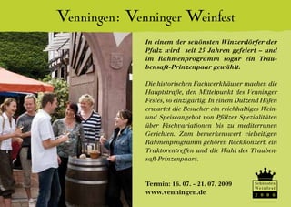 Venningen: Venninger Weinfest
              In einem der schönsten Winzerdörfer der
              Pfalz wird seit 25 Jahren gefeiert – und
              im Rahmenprogramm sogar ein Trau-
              bensaft-Prinzenpaar gewählt.

              Die historischen Fachwerkhäuser machen die
              Hauptstraße, den Mittelpunkt des Venninger
              Festes, so einzigartig. In einem Dutzend Höfen
              erwartet die Besucher ein reichhaltiges Wein-
              und Speiseangebot von Pfälzer Spezialitäten
              über Fischvariationen bis zu mediterranen
              Gerichten. Zum bemerkenswert vielseitigen
              Rahmenprogramm gehören Rockkonzert, ein
              Traktorentreffen und die Wahl des Trauben-
              saft-Prinzenpaars.


              Termin: 16. 07. - 21. 07. 2009        Schönstes
                                                    We i n f e s t
              www.venningen.de                      2 0 0 6
 