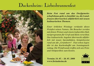 Dackenheim: Liebesbrunnenfest
              Beim Fest rund um das Dorfgemein-
              schaftshaus geht es familiär zu, die Land-
              frauen überraschen alljährlich mit neuen
              kulinarischen Themen.

              Einer örtlichen Weinlage verdankt dieses
              Weinfest seinen Namen. Die Besucher werden
              mit feinen Weinen und einem kulturellen Rah-
              menprogramm für Groß und Klein verwöhnt.
              Das kulinarische Angebot überrascht alljähr-
              lich mit neuen Spezialitäten, beispielsweise
              rund um die „Grumbeere“. Fast schon legen-
              där ist das Kuchenbuffet am Sonntagnach-
              mittag. Die Weinfreunde treffen sich am Wein-
              und Sektpavillon zum Kosten.


              Termin: 24. 07. - 26. 07. 2009       Schönstes
                                                   We i n f e s t
              www.freinsheim.de                    2 0 0 3
 