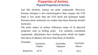 Properties of Amines
Physical Properties of Amines
13
Just like alcohols, amines are polar compounds. However,
because nitrogen is less electronegative than oxygen, the N-H
bond is less polar than the O-H bond and hydrogen bonds
between amine molecules are weaker than those between alcohol
molecules.
The polar nature of amines influences many of its physical
properties such as boiling point. For similarly constituted
compounds, alkylamines have boiling points which are higher
than those of alkanes, but lower than those of alcohols.
Examples
CH3CH2CH3 CH3CH2NH2
CH3CH2OH
Propane Ethylamine Ethanol
Boiling Point -42 oC 17 oC 78 oC
 