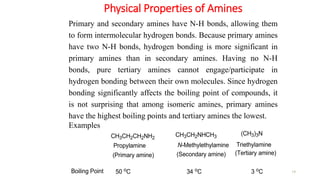 Physical Properties of Amines
14
Primary and secondary amines have N-H bonds, allowing them
to form intermolecular hydrogen bonds. Because primary amines
have two N-H bonds, hydrogen bonding is more significant in
primary amines than in secondary amines. Having no N-H
bonds, pure tertiary amines cannot engage/participate in
hydrogen bonding between their own molecules. Since hydrogen
bonding significantly affects the boiling point of compounds, it
is not surprising that among isomeric amines, primary amines
have the highest boiling points and tertiary amines the lowest.
Examples
(CH3)3N
CH3CH2CH2NH2
CH3CH2NHCH3
Triethylamine
Propylamine N-Methylethylamine
Boiling Point 3 oC
50 oC 34 oC
(Primary amine) (Secondary amine) (Tertiary amine)
 
