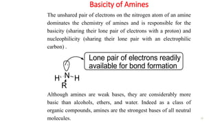Basicity of Amines
15
The unshared pair of electrons on the nitrogen atom of an amine
dominates the chemistry of amines and is responsible for the
basicity (sharing their lone pair of electrons with a proton) and
nucleophilicity (sharing their lone pair with an electrophilic
carbon) .
Although amines are weak bases, they are considerably more
basic than alcohols, ethers, and water. Indeed as a class of
organic compounds, amines are the strongest bases of all neutral
molecules.
N H
R
H
Lone pair of electrons readily
available for bond formation
 