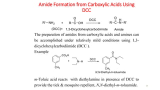 Amide Formation from Carboxylic Acids Using
DCC
29
The preparation of amides from carboxylic acids and amines can
be accomplished under relatively mild conditions using 1,3-
dicyclohexylcarbodiimide (DCC ).
Example
m-Toluic acid reacts with diethylamine in presence of DCC to
provide the tick & mosquito repellent, N,N-diethyl-m-toluamide.
 