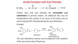 Amide Formation with Acid Chlorides
30
Amines react with acid chlorides (by nucleophilic acyl
substitution) to provide amides. An additional base may be
incorporated in the reaction or an excess of the amine may be
used to trap the HCl liberated during this acyl substitution.
Example
The acyl substitution reaction can be employed in the synthesis
of the anti-anxiety drug Trimetozine.
 