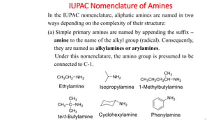 IUPAC Nomenclature of Amines
5
In the IUPAC nomenclature, aliphatic amines are named in two
ways depending on the complexity of their structure:
(a) Simple primary amines are named by appending the suffix –
amine to the name of the alkyl group (radical). Consequently,
they are named as alkylamines or arylamines.
Under this nomenclature, the amino group is presumed to be
connected to C-1.
 
