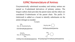 IUPAC Nomenclature of Amines
7
Examples
Unsymmetrically substituted secondary and tertiary amines are
named as N-substituted derivatives of primary amines. The
longest carbon chain provides the parent name and the others are
considered N-substituents of the parent chain. The prefix N-
(italicized) is added as a locant to identify substituents on the
amino nitrogen as needed.
 