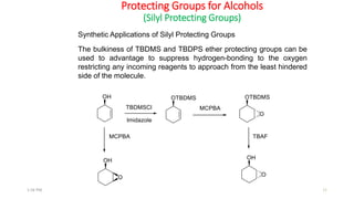Protecting Groups for Alcohols
(Silyl Protecting Groups)
Synthetic Applications of Silyl Protecting Groups
111:56 PM
The bulkiness of TBDMS and TBDPS ether protecting groups can be
used to advantage to suppress hydrogen-bonding to the oxygen
restricting any incoming reagents to approach from the least hindered
side of the molecule.
 