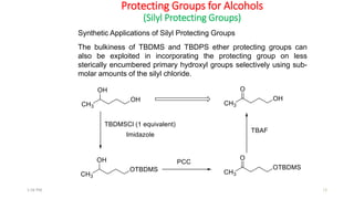 Protecting Groups for Alcohols
(Silyl Protecting Groups)
Synthetic Applications of Silyl Protecting Groups
The bulkiness of TBDMS and TBDPS ether protecting groups can
also be exploited in incorporating the protecting group on less
sterically encumbered primary hydroxyl groups selectively using sub-
molar amounts of the silyl chloride.
121:56 PM
 