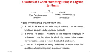 Qualities of a Good Protecting Group in Organic
Synthesis
5
A good protecting group should be such that:
(a) It should be readily, but selectively introduced to the desired
functional group in a poly-functional molecule.
(b) It should be stable / resistant to the reagents employed in
subsequent reaction steps in which the group being masked
(protected) is desired to remain deactivated (protected).
(c) It should be capable of being selectively removed under mild
conditions when its protection is nolonger required.
1:56 PM
 