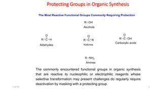 Protecting Groups in Organic Synthesis
6
The commonly encountered functional groups in organic synthesis
that are reactive to nucleophilic or electrophilic reagents whose
selective transformation may present challenges do regularly require
deactivation by masking with a protecting group.
1:56 PM
 