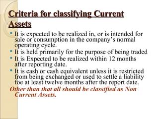 Criteria for classifying Current
Assets
 It is expected to be realized in, or is intended for
  sale or consumption in the company’s normal
  operating cycle.
 It is held primarily for the purpose of being traded
 It is Expected to be realized within 12 months
  after reporting date.
 It is cash or cash equivalent unless it is restricted
  from being exchanged or used to settle a liability
  foe at least twelve months after the report date.
Other than that all should be classified as Non
  Current Assets.
 