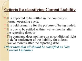 Criteria for classifying Current Liability
 It is expected to be settled in the company’s
  normal operating cycle.
 It is held primarily for the purpose of being traded.
 It is due to be settled within twelve months after
  the reporting date; or
 The company does not have an unconditional right
  to defer settlement of the liability for at least
  twelve months after the reporting date.
Other than that all should be classified as Non
  Current Liabilities
 