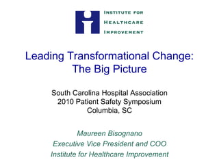 Leading Transformational Change:
         The Big Picture

    South Carolina Hospital Association
     2010 Patient Safety Symposium
              Columbia, SC


             Maureen Bisognano
     Executive Vice President and COO
    Institute for Healthcare Improvement
 