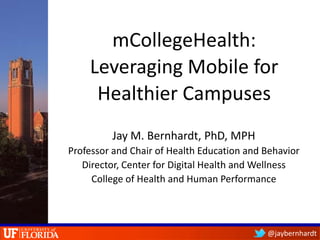 mCollegeHealth:
    Leveraging Mobile for
     Healthier Campuses
         Jay M. Bernhardt, PhD, MPH
Professor and Chair of Health Education and Behavior
   Director, Center for Digital Health and Wellness
     College of Health and Human Performance




                                            @jaybernhardt
 