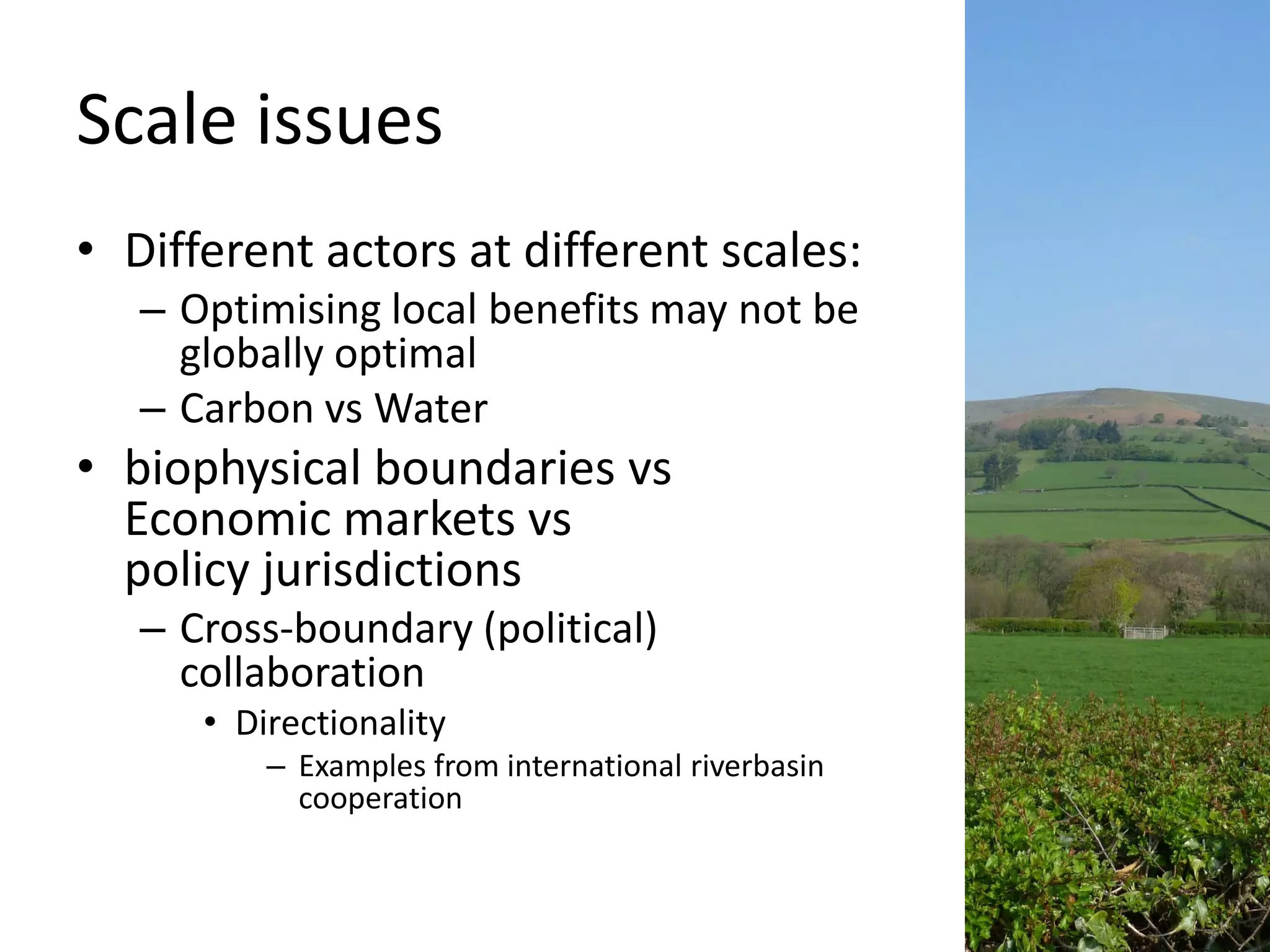 Scale issues
• Different actors at different scales:
   – Optimising local benefits may not be
     globally optimal
   – Carbon vs Water
• biophysical boundaries vs
  Economic markets vs
  policy jurisdictions
   – Cross-boundary (political)
     collaboration
      • Directionality
          – Examples from international riverbasin
            cooperation
 