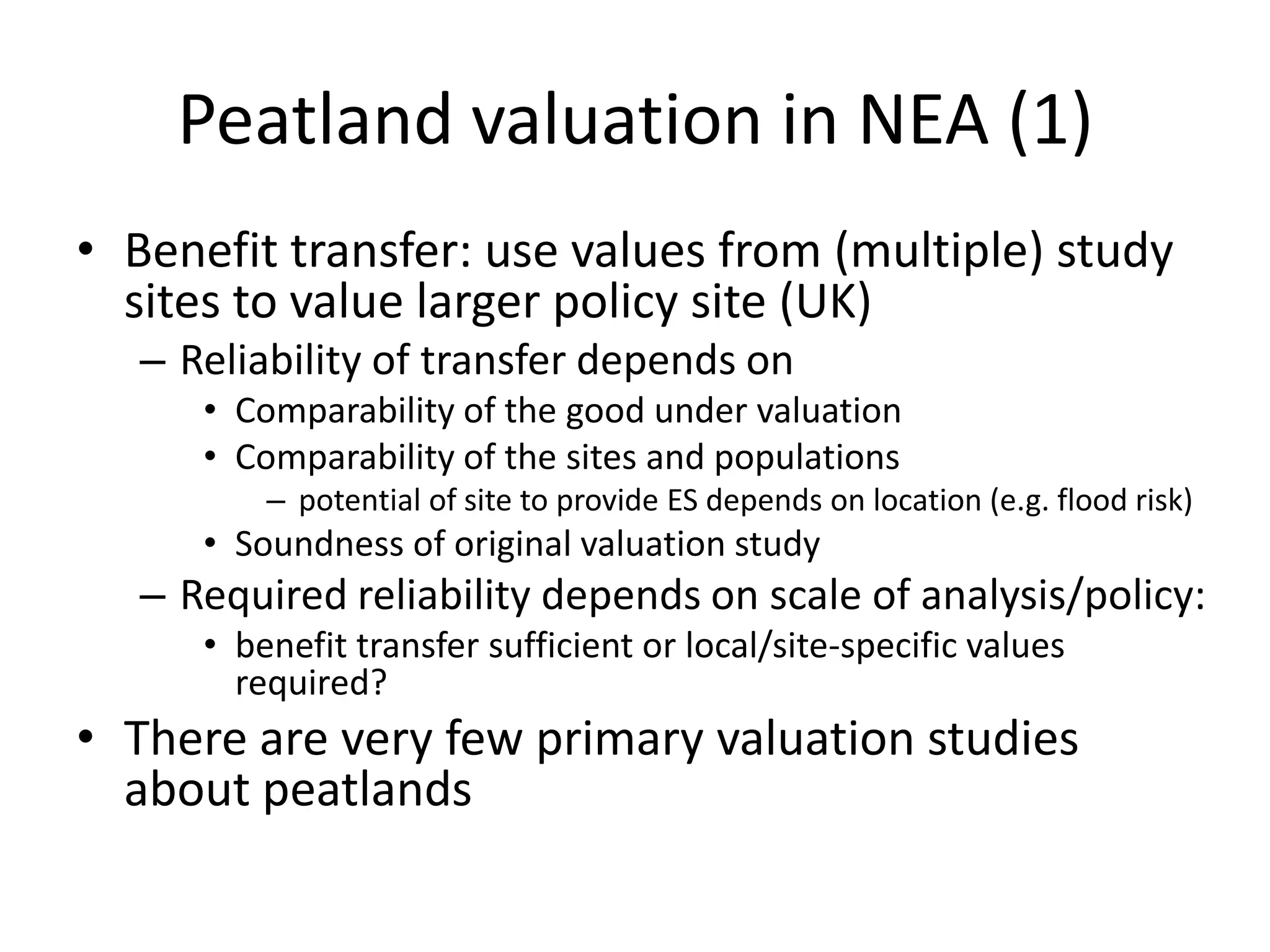 Peatland valuation in NEA (1)
• Benefit transfer: use values from (multiple) study
  sites to value larger policy site (UK)
   – Reliability of transfer depends on
      • Comparability of the good under valuation
      • Comparability of the sites and populations
          – potential of site to provide ES depends on location (e.g. flood risk)
      • Soundness of original valuation study
   – Required reliability depends on scale of analysis/policy:
      • benefit transfer sufficient or local/site-specific values
        required?
• There are very few primary valuation studies
  about peatlands
 