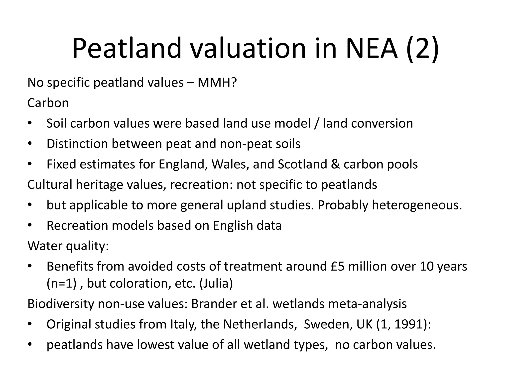 Peatland valuation in NEA (2)
No specific peatland values – MMH?
Carbon
• Soil carbon values were based land use model / land conversion
• Distinction between peat and non-peat soils
• Fixed estimates for England, Wales, and Scotland & carbon pools
Cultural heritage values, recreation: not specific to peatlands
• but applicable to more general upland studies. Probably heterogeneous.
• Recreation models based on English data
Water quality:
• Benefits from avoided costs of treatment around £5 million over 10 years
   (n=1) , but coloration, etc. (Julia)
Biodiversity non-use values: Brander et al. wetlands meta-analysis
• Original studies from Italy, the Netherlands, Sweden, UK (1, 1991):
• peatlands have lowest value of all wetland types, no carbon values.
 