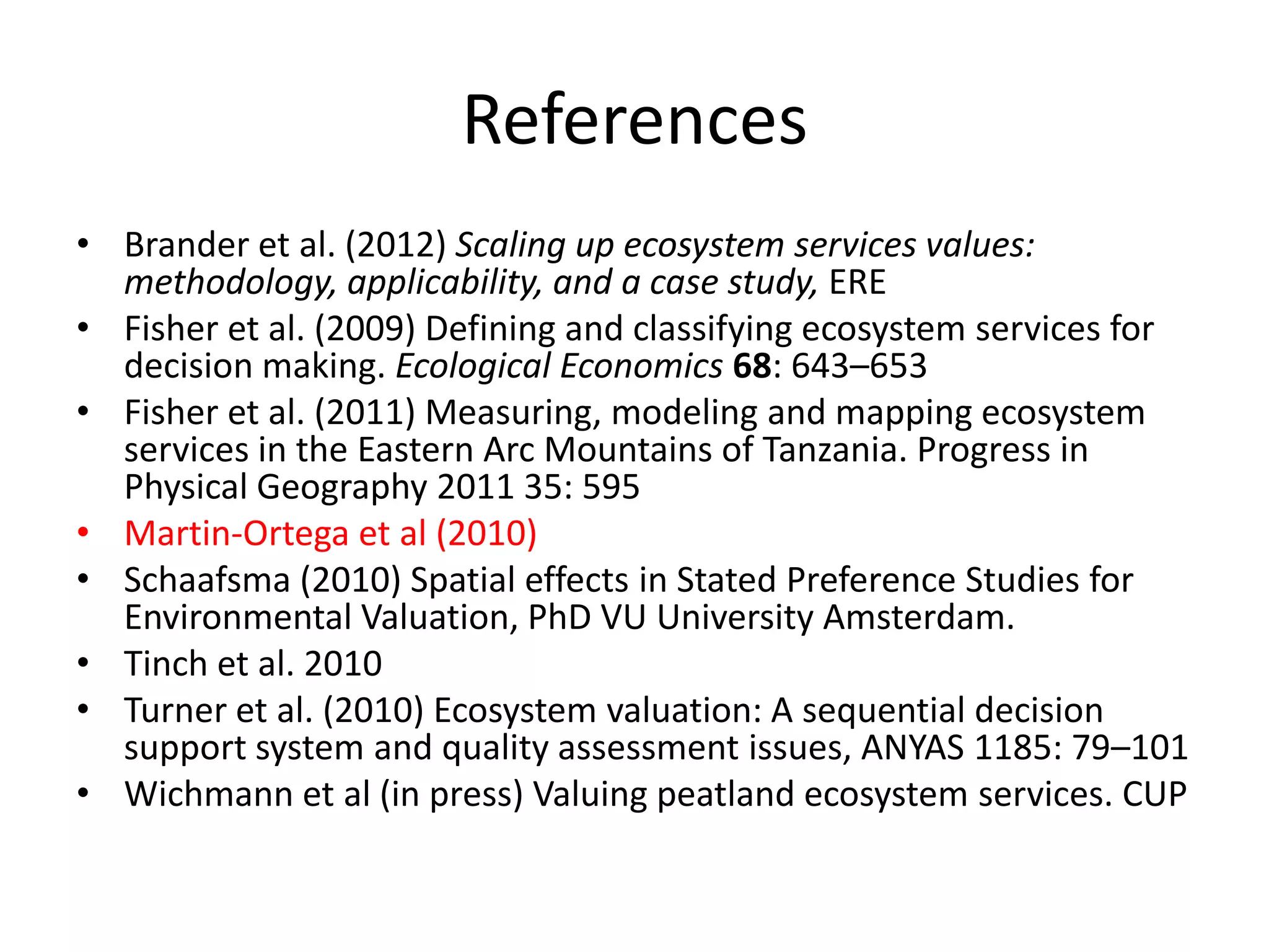 References
• Brander et al. (2012) Scaling up ecosystem services values:
  methodology, applicability, and a case study, ERE
• Fisher et al. (2009) Defining and classifying ecosystem services for
  decision making. Ecological Economics 68: 643–653
• Fisher et al. (2011) Measuring, modeling and mapping ecosystem
  services in the Eastern Arc Mountains of Tanzania. Progress in
  Physical Geography 2011 35: 595
• Martin-Ortega et al (2010)
• Schaafsma (2010) Spatial effects in Stated Preference Studies for
  Environmental Valuation, PhD VU University Amsterdam.
• Tinch et al. 2010
• Turner et al. (2010) Ecosystem valuation: A sequential decision
  support system and quality assessment issues, ANYAS 1185: 79–101
• Wichmann et al (in press) Valuing peatland ecosystem services. CUP
 