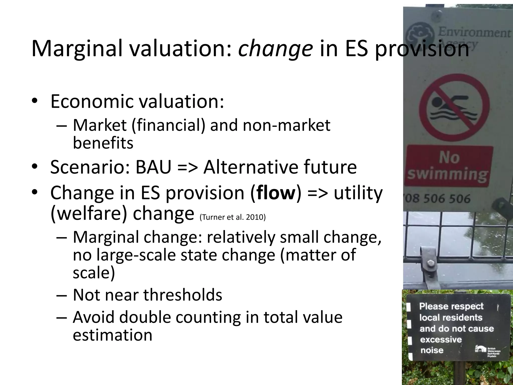 Marginal valuation: change in ES provision

• Economic valuation:
   – Market (financial) and non-market
     benefits
• Scenario: BAU => Alternative future
• Change in ES provision (flow) => utility
  (welfare) change   (Turner et al. 2010)

   – Marginal change: relatively small change,
     no large-scale state change (matter of
     scale)
   – Not near thresholds
   – Avoid double counting in total value
     estimation
 