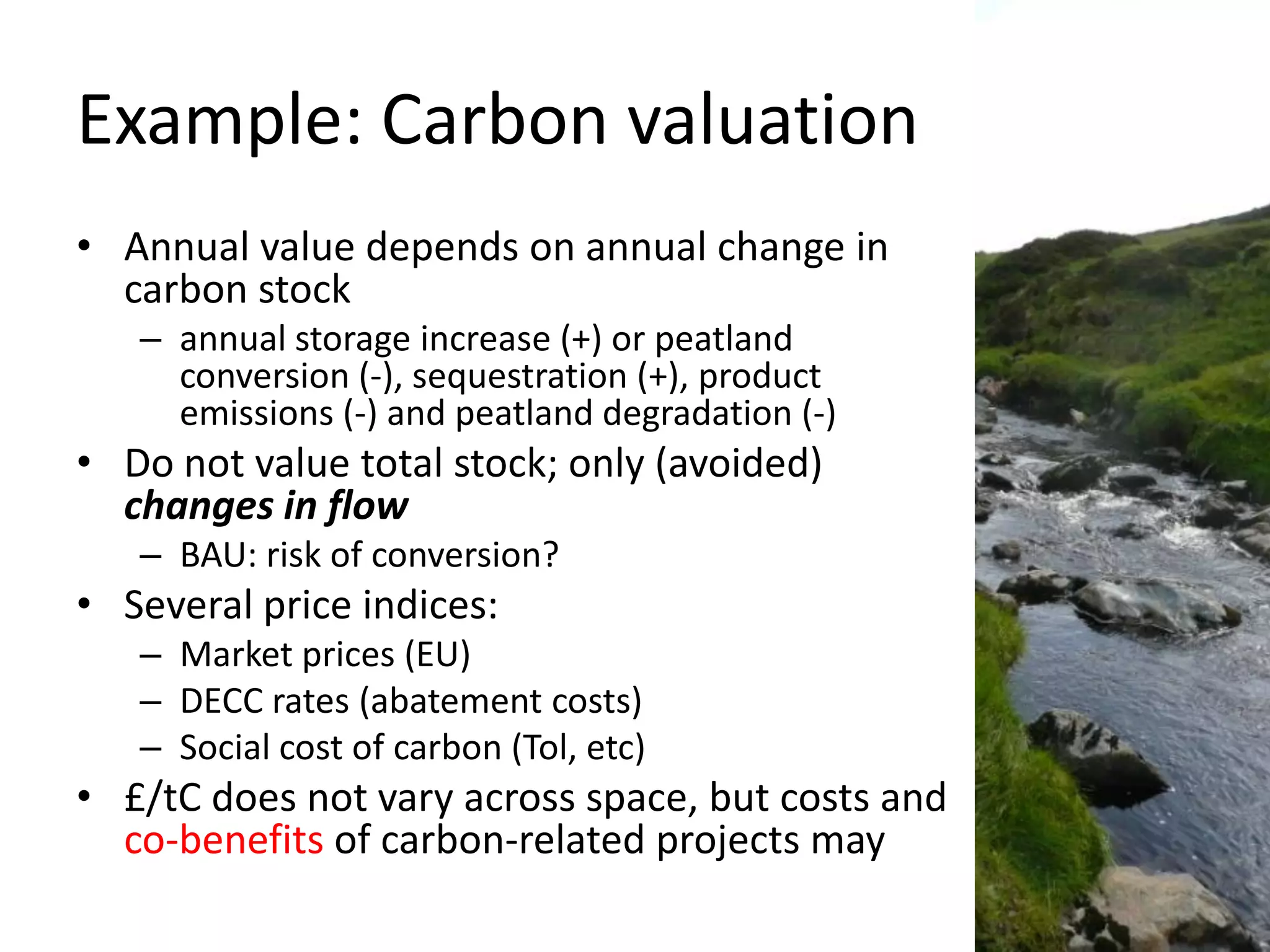 Example: Carbon valuation
• Annual value depends on annual change in
  carbon stock
   – annual storage increase (+) or peatland
     conversion (-), sequestration (+), product
     emissions (-) and peatland degradation (-)
• Do not value total stock; only (avoided)
  changes in flow
   – BAU: risk of conversion?
• Several price indices:
   – Market prices (EU)
   – DECC rates (abatement costs)
   – Social cost of carbon (Tol, etc)
• £/tC does not vary across space, but costs and
  co-benefits of carbon-related projects may
 