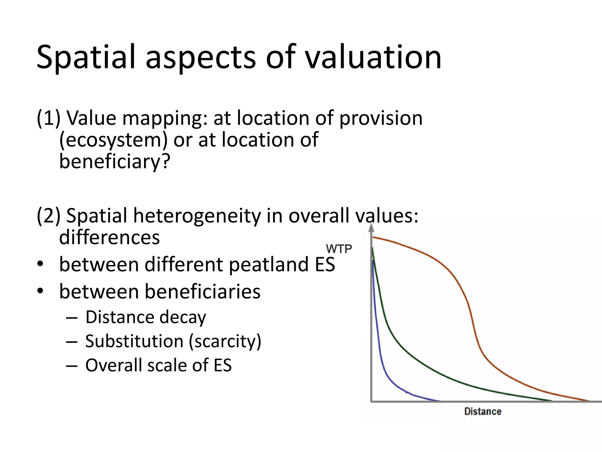 Spatial aspects of valuation
(1) Value mapping: at location of provision
   (ecosystem) or at location of
   beneficiary?

(2) Spatial heterogeneity in overall values:
   differences                   WTP
• between different peatland ES
• between beneficiaries
   – Distance decay
   – Substitution (scarcity)
   – Overall scale of ES
 