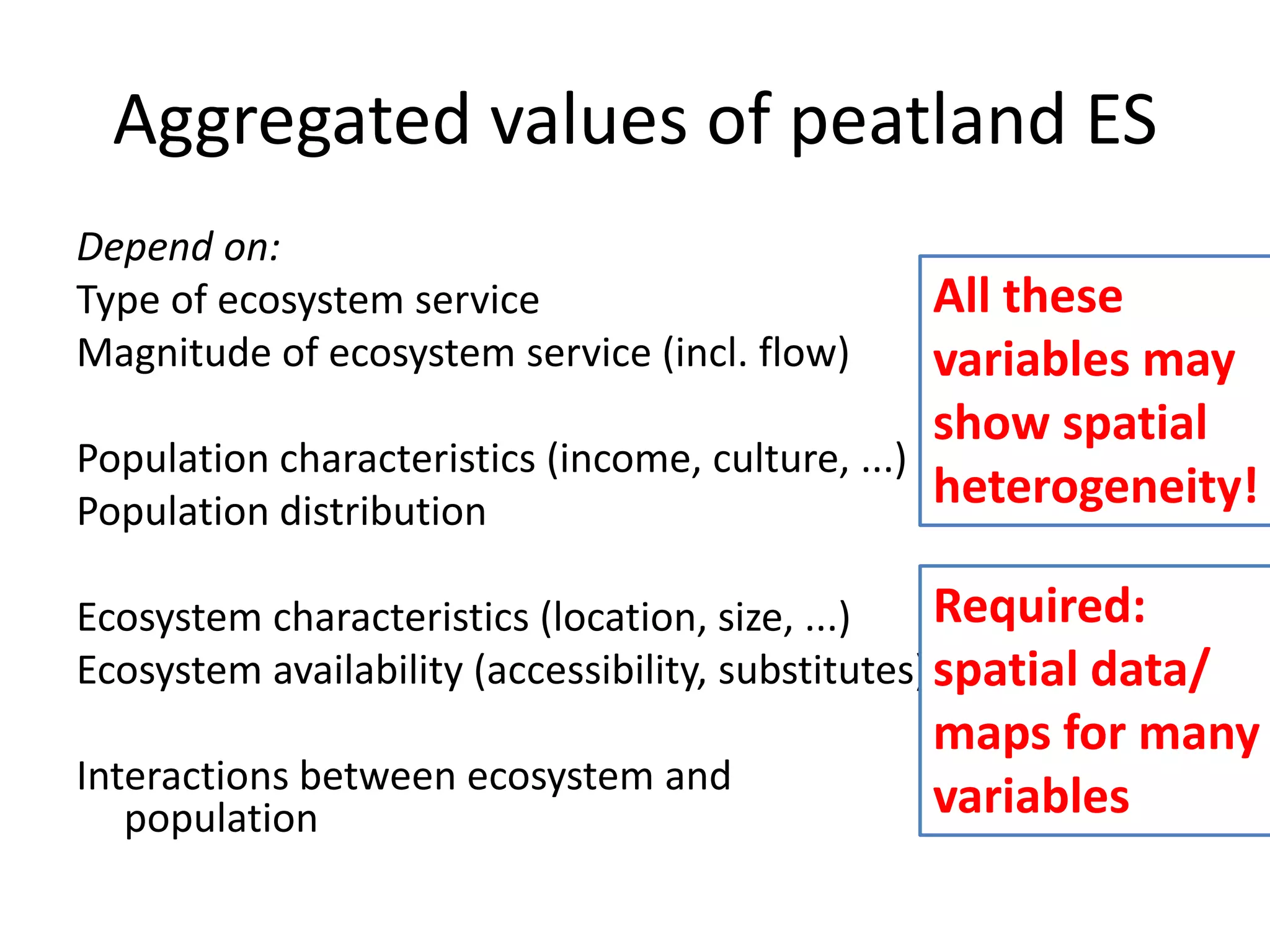 Aggregated values of peatland ES
Depend on:
Type of ecosystem service                         All these
Magnitude of ecosystem service (incl. flow)       variables may
                                                  show spatial
Population characteristics (income, culture, ...)
Population distribution
                                                  heterogeneity!

Ecosystem characteristics (location, size, ...)     Required:
Ecosystem availability (accessibility, substitutes) spatial data/
                                                 maps for many
Interactions between ecosystem and
   population                                    variables
 