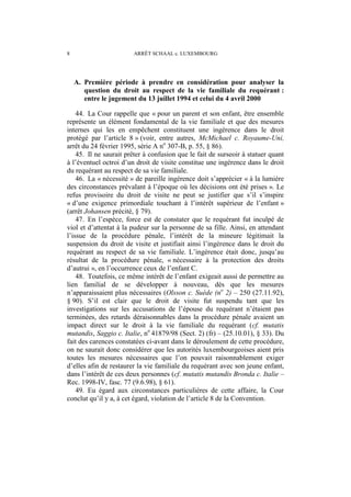 8 ARRÊT SCHAAL c. LUXEMBOURG
A. Première période à prendre en considération pour analyser la
question du droit au respect de la vie familiale du requérant :
entre le jugement du 13 juillet 1994 et celui du 4 avril 2000
44. La Cour rappelle que « pour un parent et son enfant, être ensemble
représente un élément fondamental de la vie familiale et que des mesures
internes qui les en empêchent constituent une ingérence dans le droit
protégé par l’article 8 » (voir, entre autres, McMichael c. Royaume-Uni,
arrêt du 24 février 1995, série A no
307-B, p. 55, § 86).
45. Il ne saurait prêter à confusion que le fait de surseoir à statuer quant
à l’éventuel octroi d’un droit de visite constitue une ingérence dans le droit
du requérant au respect de sa vie familiale.
46. La « nécessité » de pareille ingérence doit s’apprécier « à la lumière
des circonstances prévalant à l’époque où les décisions ont été prises ». Le
refus provisoire du droit de visite ne peut se justifier que s’il s’inspire
« d’une exigence primordiale touchant à l’intérêt supérieur de l’enfant »
(arrêt Johansen précité, § 79).
47. En l’espèce, force est de constater que le requérant fut inculpé de
viol et d’attentat à la pudeur sur la personne de sa fille. Ainsi, en attendant
l’issue de la procédure pénale, l’intérêt de la mineure légitimait la
suspension du droit de visite et justifiait ainsi l’ingérence dans le droit du
requérant au respect de sa vie familiale. L’ingérence était donc, jusqu’au
résultat de la procédure pénale, « nécessaire à la protection des droits
d’autrui », en l’occurrence ceux de l’enfant C.
48. Toutefois, ce même intérêt de l’enfant exigeait aussi de permettre au
lien familial de se développer à nouveau, dès que les mesures
n’apparaissaient plus nécessaires (Olsson c. Suède (no
2) – 250 (27.11.92),
§ 90). S’il est clair que le droit de visite fut suspendu tant que les
investigations sur les accusations de l’épouse du requérant n’étaient pas
terminées, des retards déraisonnables dans la procédure pénale avaient un
impact direct sur le droit à la vie familiale du requérant (cf. mutatis
mutandis, Saggio c. Italie, no
41879/98 (Sect. 2) (fr) – (25.10.01), § 33). Du
fait des carences constatées ci-avant dans le déroulement de cette procédure,
on ne saurait donc considérer que les autorités luxembourgeoises aient pris
toutes les mesures nécessaires que l’on pouvait raisonnablement exiger
d’elles afin de restaurer la vie familiale du requérant avec son jeune enfant,
dans l’intérêt de ces deux personnes (cf. mutatis mutandis Bronda c. Italie –
Rec. 1998-IV, fasc. 77 (9.6.98), § 61).
49. Eu égard aux circonstances particulières de cette affaire, la Cour
conclut qu’il y a, à cet égard, violation de l’article 8 de la Convention.
 
