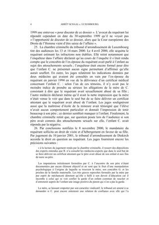 4 ARRÊT SCHAAL c. LUXEMBOURG
1999 une entrevue « pour discuter de ce dossier ». L’avocat du requérant lui
répondit cependant en date du 30 septembre 1999 qu’il ne voyait pas
« l’opportunité de discuter de ce dossier, alors que la Cour européenne des
Droits de l’Homme vient d’être saisie de l’affaire ».
25. La chambre criminelle du tribunal d’arrondissement de Luxembourg
tint des audiences les 13 et 14 mars 2000. Le 4 avril 2000, elle acquitta le
requérant estimant les infractions non établies. Elle retint notamment que
l’enquêteur dans l’affaire déclarait qu’au cours de l’enquête il s’était rendu
compte que le concubin de l’ex-épouse du requérant avait parlé à l’enfant au
sujet des attouchements sexuels ; l’enquêteur était encore formel pour dire
que l’enfant C. ne présentait aucun signe permettant d’affirmer qu’elle
aurait souffert. En outre, les juges relatèrent les indications données par
deux médecins qui avaient été consultés en vain par l’ex-épouse du
requérant en janvier 1994 en vue de la délivrance d’un certificat médical
concernant l’enfant C. : selon l’un de ces témoins, il n’y avait pas le
moindre indice de prendre au sérieux les allégations de la mère de C.
consistant à dire que le requérant avait sexuellement abusé de sa fille ;
l’autre médecin déclarait même qu’il avait la nette impression que la mère
n’était venue le voir que dans le seul but de se faire délivrer un certificat
attestant que le requérant avait abusé de l’enfant. Les juges soulignèrent
aussi que la maîtresse d’école de la mineure avait témoigné que l’élève
n’avait aucun comportement particulier et donnait l’impression de tenir
beaucoup à son père ; ce dernier semblait manquer à l’enfant. Finalement, la
chambre criminelle retint que, sur question posée lors de l’audience si son
père avait commis des attouchements sexuels sur elle, l’enfant C. avait
répondu par la négative.
26. Par conclusions notifiées le 8 novembre 2000, le mandataire du
requérant sollicita un droit de visite et d’hébergement en faveur de sa fille.
Par jugement du 10 janvier 2001, le tribunal d’arrondissement de Diekirch
accorda le droit en question au requérant. Les juges fournirent encore les
précisions suivantes :
« à la lecture du jugement rendu par la chambre criminelle, il ressort des dépositions
des experts entendus que R. n’a consulté les médecins-experts que dans le seul but de
se faire délivrer un certificat attestant que le père avait abusé de son enfant et aux fins
de nuire au père.
Les imputations initialement formulées par C. à l’encontre de son père n’étant
documentées par aucun élément objectif et ne sont que le fruit d’une manipulation
psychologique à l’origine de laquelle se trouvent la mère, son concubin G. et les
proches de la famille maternelle. Les très graves reproches formulés par la mère par
pur esprit de méchanceté dénotent qu’elle a failli à son devoir d’éducation car il
incombe à celui qui se voit confier la garde d’un enfant commun de susciter et
d’entretenir auprès de l’enfant une image positive du parent qui n’en a pas la garde.
La mère, se laissant emporter par son caractère vindicatif, le tribunal est amené à se
demander si C. peut encore entretenir une relation de confiance avec elle qui l’a
 