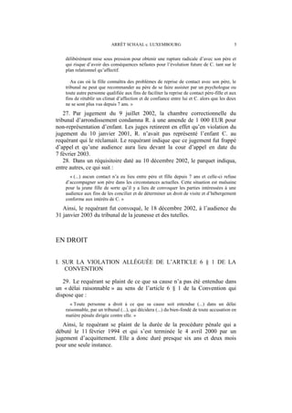 ARRÊT SCHAAL c. LUXEMBOURG 5
délibérément mise sous pression pour obtenir une rupture radicale d’avec son père et
qui risque d’avoir des conséquences néfastes pour l’évolution future de C. tant sur le
plan relationnel qu’affectif.
Au cas où la fille connaîtra des problèmes de reprise de contact avec son père, le
tribunal ne peut que recommander au père de se faire assister par un psychologue ou
toute autre personne qualifiée aux fins de faciliter la reprise de contact père-fille et aux
fins de rétablir un climat d’affection et de confiance entre lui et C. alors que les deux
ne se sont plus vus depuis 7 ans. »
27. Par jugement du 9 juillet 2002, la chambre correctionnelle du
tribunal d’arrondissement condamna R. à une amende de 1 000 EUR pour
non-représentation d’enfant. Les juges retinrent en effet qu’en violation du
jugement du 10 janvier 2001, R. n’avait pas représenté l’enfant C. au
requérant qui le réclamait. Le requérant indique que ce jugement fut frappé
d’appel et qu’une audience aura lieu devant la cour d’appel en date du
7 février 2003.
28. Dans un réquisitoire daté au 10 décembre 2002, le parquet indiqua,
entre autres, ce qui suit :
« (...) aucun contact n’a eu lieu entre père et fille depuis 7 ans et celle-ci refuse
d’accompagner son père dans les circonstances actuelles. Cette situation est malsaine
pour la jeune fille de sorte qu’il y a lieu de convoquer les parties intéressées à une
audience aux fins de les concilier et de déterminer un droit de visite et d’hébergement
conforme aux intérêts de C. »
Ainsi, le requérant fut convoqué, le 18 décembre 2002, à l’audience du
31 janvier 2003 du tribunal de la jeunesse et des tutelles.
EN DROIT
I. SUR LA VIOLATION ALLÉGUÉE DE L’ARTICLE 6 § 1 DE LA
CONVENTION
29. Le requérant se plaint de ce que sa cause n’a pas été entendue dans
un « délai raisonnable » au sens de l’article 6 § 1 de la Convention qui
dispose que :
« Toute personne a droit à ce que sa cause soit entendue (...) dans un délai
raisonnable, par un tribunal (...), qui décidera (...) du bien-fondé de toute accusation en
matière pénale dirigée contre elle. »
Ainsi, le requérant se plaint de la durée de la procédure pénale qui a
débuté le 11 février 1994 et qui s’est terminée le 4 avril 2000 par un
jugement d’acquittement. Elle a donc duré presque six ans et deux mois
pour une seule instance.
 