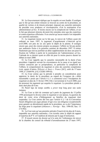 6 ARRÊT SCHAAL c. LUXEMBOURG
30. Le Gouvernement réplique que la requête est non fondée. Il souligne
que le fait qu’une enfant mineure se trouvait au centre de la procédure, en
qualité de victime et de témoin principal, imposait aux autorités nationales
de procéder avec prudence et circonspection, d’où la nomination d’un
administrateur ad hoc. Il insiste encore sur la complexité de l’affaire, et sur
le fait que plusieurs témoins devaient être entendus ainsi que des expertises
et contre-expertises effectuées. Il en conclut qu’aucun retard n’est imputable
aux autorités nationales.
31. Le requérant insiste sur le fait que, le renvoi de l’affaire ayant été
ordonné en mars 1997, le jugement d’acquittement n’intervint qu’en
avril 2000, soit près de six ans après le dépôt de la plainte. Il souligne
encore que, pour des raisons propres au parquet, l’affaire ne fut pas portée
aux audiences fixées à la première semaine de décembre 1997. Il estime
finalement que rien ne justifiait un délai supplémentaire de deux ans pour la
fixation de l’affaire à partir de la nomination de l’administrateur ad hoc,
l’attitude de ce dernier ayant en effet été pour le moins passive durant les
débats en mars 2000.
32. La Cour rappelle que le caractère raisonnable de la durée d’une
procédure s’apprécie suivant les circonstances de la cause et eu égard aux
critères consacrés par sa jurisprudence, en particulier la complexité de
l’affaire, le comportement du requérant et celui des autorités compétentes
(voir, parmi d’autres, Pélissier et Sassi c. France [GC], arrêt du 17 mars
1999, no
25444/94, § 62, CEDH 1999-II).
33. La Cour estime que la période à prendre en considération pour
apprécier la durée de la procédure au regard de l’exigence du « délai
raisonnable » posée par l’article 6 § 1 a commencé avec l’inculpation du
requérant en date du 11 février 1994. Elle s’est terminée le 4 avril 2000, jour
du prononcé du jugement qui acquitta le requérant. La procédure pénale a
donc duré plus de 6 ans.
34. Pareil laps de temps semble a priori trop long pour une seule
instance.
35. La Cour se doit de constater qu’à partir du jugement du 13 juillet
1994 prononçant le divorce entre le requérant et son épouse, la question du
droit de visite et/ou d’hébergement au bénéfice du requérant était
suspendue. La Cour estime dès lors que l’article 6 § 1 de la Convention
faisait obligation aux juges pénaux d’agir avec une diligence exceptionnelle
pour garantir un déroulement rapide de la procédure, au vu de l’importance
du litige pour le requérant (Johansen c. Norvège – Rec. 1996-III, fasc. 13
(7.8.96)).
36. La Cour note qu’une première période d’inactivité de plus de 8 mois,
imputable aux autorités nationales, s’est écoulée entre le dépôt du rapport
d’expertise du Pr
F. et l’audition de témoins par le juge d’instruction.
37. Il ressort encore du dossier qu’à la suite de l’ordonnance de renvoi
de la chambre du conseil du tribunal d’arrondissement du 27 mars 1997,
 