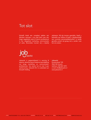 Tot slot

                        SchaalX biedt een compleet pakket aan                            adviseren. Wij zijn immers specialist. Heeft u
                        diensten wanneer u op zoek bent naar een                         behoefte aan advies of heeft u daadwerkelijk
                        hoger opgeleide vaste of interim professional                    een concrete personeelsbehoefte? In beide
                        in het vakgebied marketing, communicatie                         gevallen praten wij graag met u verder. Laat
                        of sales. Bovendien kunnen wij u daarbij                         het ons weten.




                        Jobwerkt is gespecialiseerd in werving &                         Jobwerkt
                        selectie, detachering en freelance-bemiddeling                   Einsteindreef 105
                        van jonge marketing- en communicatie-                            3562 GB Utrecht
                        professionals. Van starter tot en met 5 jaar                     telefoon: 030-263 1870
                        werkervaring. Jobwerkt B.V. is onderdeel van                     e-mail: info@jobwerkt.nl
                        SchaalX Holding.                                                 www.jobwerkt.nl




aDreS
        EINSTEINDREEF 101, 3562 GB UTREcHT   telefOON
                                                        030-263 14 14   faX
                                                                              030-263 14 15   emaI l
                                                                                                       INFO@ScHAALX.NL   I NterNet
                                                                                                                                     WWW.ScHAALX.NL
 