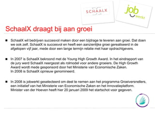 SchaalX draagt bij aan groei SchaalX wil bedrijven succesvol maken door een bijdrage te leveren aan groei. Dat doen we ook zelf. SchaalX is succesvol en heeft een aanzienlijke groei gerealiseerd in de afgelopen vijf jaar, mede door een lange termijn relatie met haar opdrachtgevers. In 2007 is SchaalX bekroond met de Young High Growth Award. In het eindrapport van de jury werd SchaalX neergezet als rolmodel voor andere groeiers. De High Growth Award wordt mede gesponsord door het Ministerie van Economische Zaken. In 2008 is SchaalX opnieuw genomineerd. In 2008 is jobwerkt geselecteerd om deel te nemen aan het programma Groeiversnellers, een initiatief van het Ministerie van Economische Zaken en het Innovatieplatform. Minister van der Hoeven heeft hier 20 januari 2009 het startschot voor gegeven. 