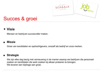 Succes & groei Visie Mensen en bedrijven succesvoller maken. Missie   Groei van kandidaten en opdrachtgevers, onszelf als bedrijf en onze merken. Strategie We zijn elke dag bezig met vernieuwing in de manier waarop we bedrijven die personeel zoeken en kandidaten die werk zoeken bij elkaar proberen te brengen.  We leveren een bijdrage aan groei.  