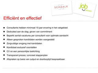 Efficiënt en effectief Consultants hebben minimaal 10 jaar ervaring in het vakgebied Dedicated aan de slag; geven van commitment  Beperkt aantal vacatures per consultant voor optimale aandacht Alleen gesproken kandidaten worden voorgesteld Zorgvuldige omgang met kandidaten  Kandidaat exclusief voorstellen CV en een persoonlijke toelichting Transparant proces; concreet stappenplan Afspraken op basis van output en doorlooptijd bespreekbaar 