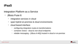 iPaaS
Integration Platform as a Service
• JBoss Fuse 6
• integration services in cloud
• span hybrid on-premise & cloud environments
• cloud based interface
• configuring integration routes & transformations
• container choice - cloud & non-cloud endpoints
• reliable messaging - (JBoss A-MQ) hosted in cloud or on-premise
 