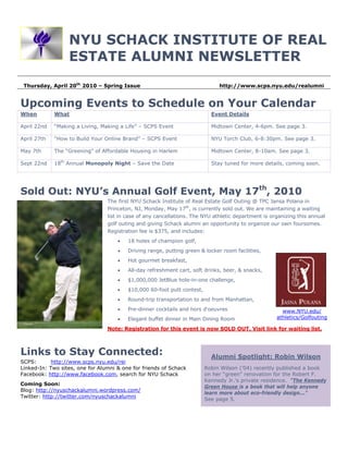 NYU SCHACK INSTITUTE OF REAL
                  ESTATE ALUMNI NEWSLETTER
 Thursday, April 20th 2010 – Spring Issue                                     http://www.scps.nyu.edu/realumni


Upcoming Events to Schedule on Your Calendar
When         What                                                          Event Details

April 22nd   “Making a Living, Making a Life” – SCPS Event                 Midtown Center, 4-6pm. See page 3.

April 27th   “How to Build Your Online Brand” – SCPS Event                 NYU Torch Club, 6-8:30pm. See page 3.

May 7th      The “Greening” of Affordable Housing in Harlem                Midtown Center, 8-10am. See page 3.

Sept 22nd    18th Annual Monopoly Night – Save the Date                    Stay tuned for more details, coming soon.




Sold Out: NYU’s Annual Golf Event, May 17th, 2010
                                 The first NYU Schack Institute of Real Estate Golf Outing @ TPC Jansa Polana in
                                 Princeton, NJ, Monday, May 17th, is currently sold out. We are maintaining a waiting
                                 list in case of any cancellations. The NYU athletic department is organizing this annual
                                 golf outing and giving Schack alumni an opportunity to organize our own foursomes.
                                 Registration fee is $375, and includes:
                                     •   18 holes of champion golf,
                                     •   Driving range, putting green & locker room facilities,
                                     •   Hot gourmet breakfast,
                                     •   All-day refreshment cart, soft drinks, beer, & snacks,
                                     •   $1,000,000 JetBlue hole-in-one challenge,
                                     •   $10,000 60-foot putt contest,
                                     •   Round-trip transportation to and from Manhattan,
                                     •   Pre-dinner cocktails and hors d'oeuvres                       www.NYU.edu/
                                     •   Elegant buffet dinner in Main Dining Room                   athletics/Golfouting

                                 Note: Registration for this event is now SOLD OUT. Visit link for waiting list.



Links to Stay Connected:                                                   Alumni Spotlight: Robin Wilson
SCPS:       http://www.scps.nyu.edu/rei
Linked-In: Two sites, one for Alumni & one for friends of Schack         Robin Wilson (’04) recently published a book
Facebook: http://www.facebook.com, search for NYU Schack                 on her “green” renovation for the Robert F.
                                                                         Kennedy Jr.’s private residence. “The Kennedy
Coming Soon:
                                                                         Green House is a book that will help anyone
Blog: http://nyuschackalumni.wordpress.com/
                                                                         learn more about eco-friendly design..."
Twitter: http://twitter.com/nyuschackalumni
                                                                         See page 5.
 