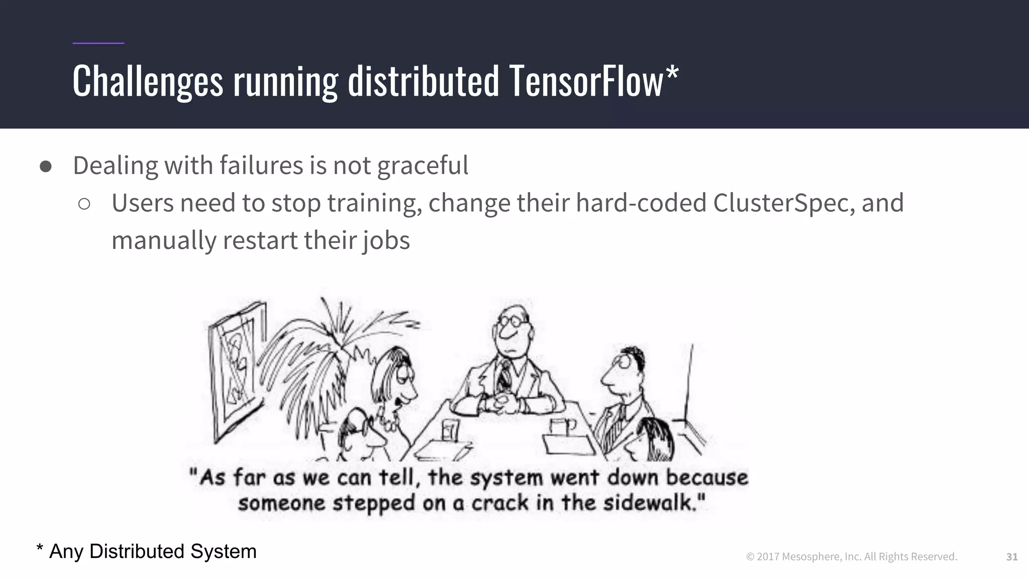 © 2017 Mesosphere, Inc. All Rights Reserved.
Challenges running distributed TensorFlow*
31
● Dealing with failures is not graceful
○ Users need to stop training, change their hard-coded ClusterSpec, and
manually restart their jobs
* Any Distributed System
 