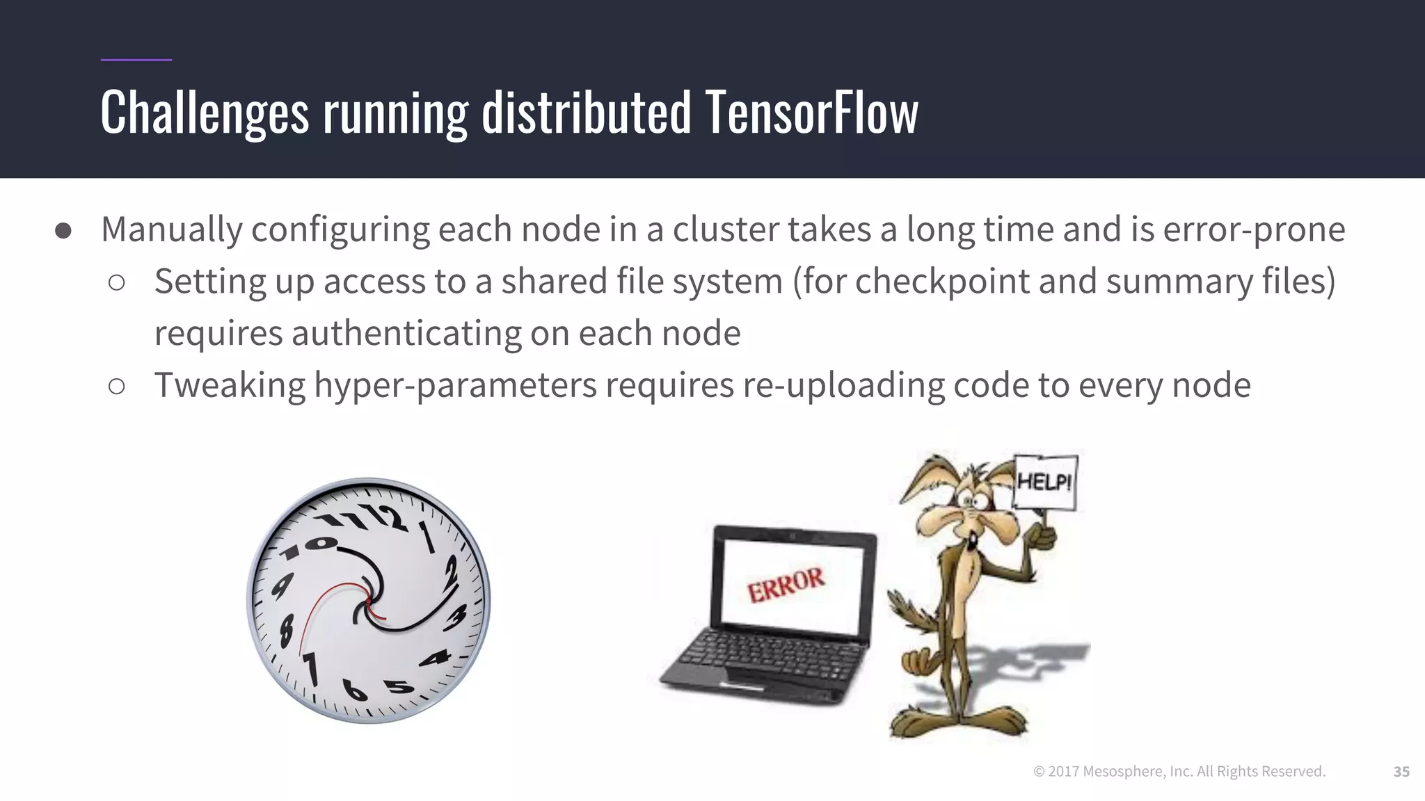 © 2017 Mesosphere, Inc. All Rights Reserved.
Challenges running distributed TensorFlow
● Manually configuring each node in a cluster takes a long time and is error-prone
○ Setting up access to a shared file system (for checkpoint and summary files)
requires authenticating on each node
○ Tweaking hyper-parameters requires re-uploading code to every node
35
 