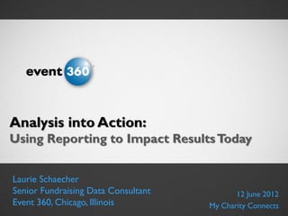 Analysis into Action: Using Reporting to Impact Results




Analysis into Action:
Using Reporting to Impact Results Today


   Laurie Schaecher
   Senior Fundraising Data Consultant                               12 June 2012
   Event 360, Chicago, Illinois
© Event 360, Inc.                                            My Charity Connects
 