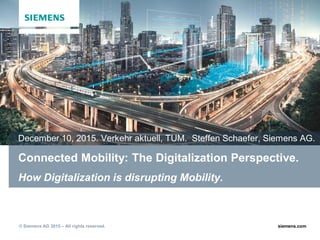 siemens.com© Siemens AG 2015 – All rights reserved.
Connected Mobility: The Digitalization Perspective.
How Digitalization is disrupting Mobility.
December 10, 2015. Verkehr aktuell, TUM. Steffen Schaefer, Siemens AG.
 