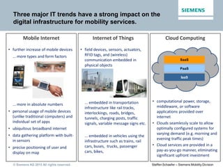 © Siemens AG 2015 All rights reserved. Steffen Schaefer – Siemens Mobility Division
Three major IT trends have a strong impact on the
digital infrastructure for mobility services.
Cloud ComputingMobile Internet Internet of Things
• further increase of mobile devices
... more types and form factors
... more in absolute numbers
• personal usage of mobile devices
(unlike traditional computers) and
individual set of apps
• ubiquitous broadband internet
• data gathering platform with built-
in sensors
• precise positioning of user and
display on map
• computational power, storage,
middleware, or software
applications provided over
internet
• Clouds seamlessly scale to allow
optimally configured systems for
varying demand (e.g. morning and
evening traffic peak times)
• Cloud services are provided in a
pay-as-you-go manner, eliminating
significant upfront investment
SaaS
IaaS
PaaS
• field devices, sensors, actuators,
RFID tags, and (wireless)
communication embedded in
physical objects
... embedded in transportation
infrastructure like rail tracks,
interlockings, roads, bridges,
tunnels, charging posts, traffic
signals, variable message signs etc.
... embedded in vehicles using the
infrastructure such as trains, rail
cars, buses, trucks, passenger
cars, bikes,
 