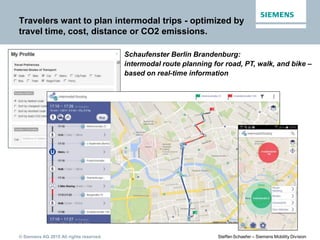 © Siemens AG 2015 All rights reserved. Steffen Schaefer – Siemens Mobility Division
Travelers want to plan intermodal trips - optimized by
travel time, cost, distance or CO2 emissions.
Schaufenster Berlin Brandenburg:
intermodal route planning for road, PT, walk, and bike –
based on real-time information
 