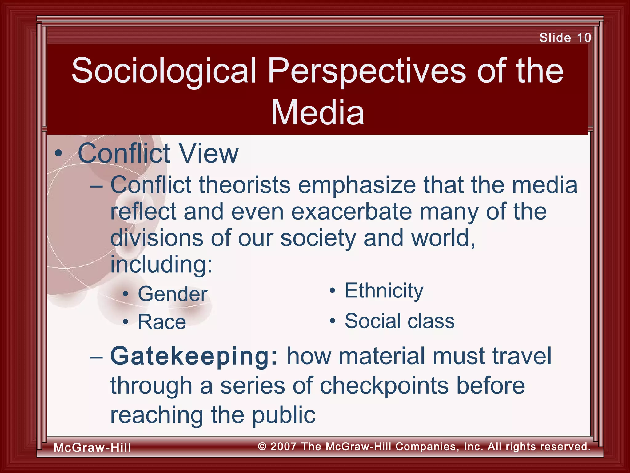 McGraw-Hill © 2007 The McGraw-Hill Companies, Inc. All rights reserved.
Slide 10
Sociological Perspectives of the
Media
– Gatekeeping: how material must travel
through a series of checkpoints before
reaching the public
• Conflict View
• Ethnicity
• Social class
– Conflict theorists emphasize that the media
reflect and even exacerbate many of the
divisions of our society and world,
including:
• Gender
• Race
 