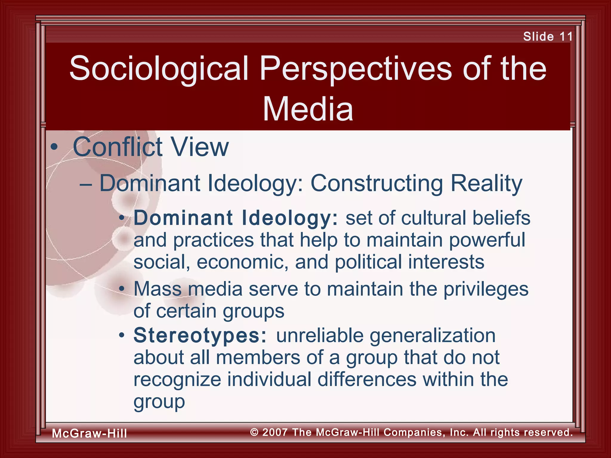 McGraw-Hill © 2007 The McGraw-Hill Companies, Inc. All rights reserved.
Slide 11
Sociological Perspectives of the
Media
• Dominant Ideology: set of cultural beliefs
and practices that help to maintain powerful
social, economic, and political interests
• Mass media serve to maintain the privileges
of certain groups
• Stereotypes: unreliable generalization
about all members of a group that do not
recognize individual differences within the
group
• Conflict View
– Dominant Ideology: Constructing Reality
 