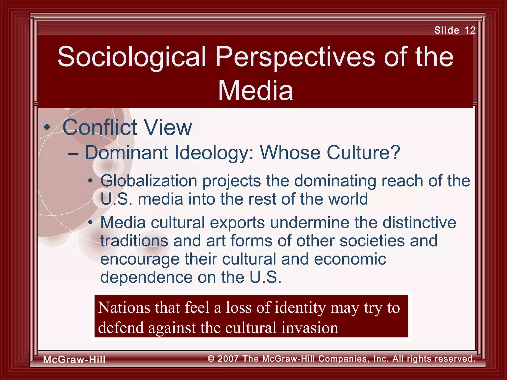 McGraw-Hill © 2007 The McGraw-Hill Companies, Inc. All rights reserved.
Slide 12
Sociological Perspectives of the
Media
• Globalization projects the dominating reach of the
U.S. media into the rest of the world
• Media cultural exports undermine the distinctive
traditions and art forms of other societies and
encourage their cultural and economic
dependence on the U.S.
• Conflict View
– Dominant Ideology: Whose Culture?
Nations that feel a loss of identity may try to
defend against the cultural invasion
 