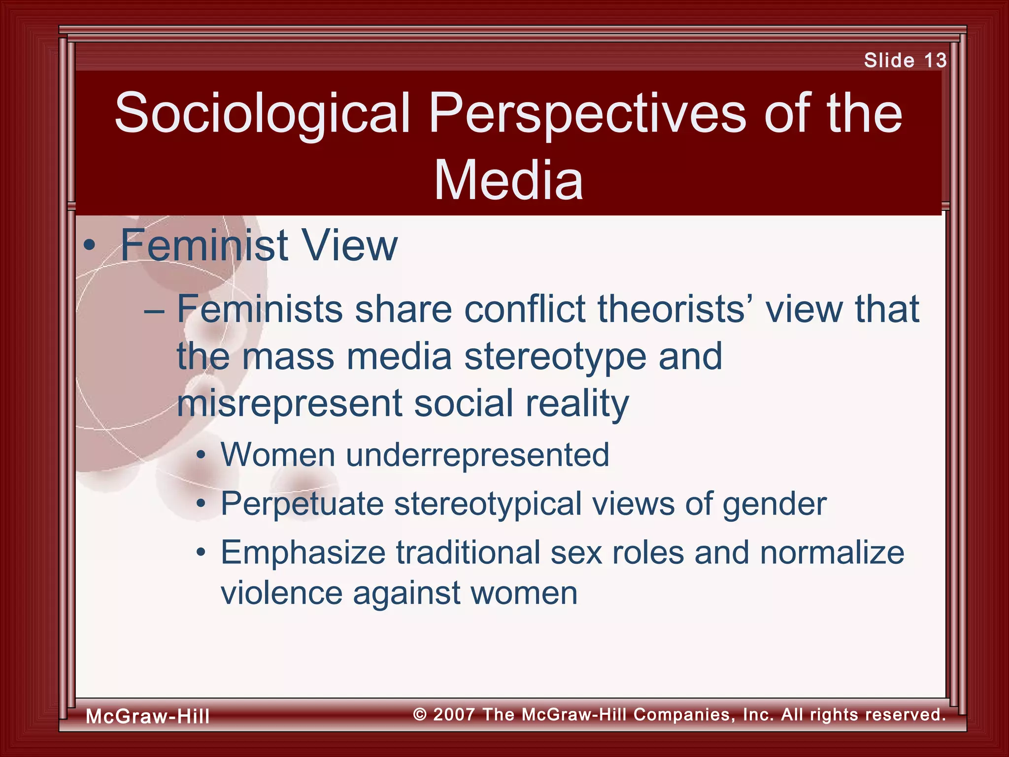 McGraw-Hill © 2007 The McGraw-Hill Companies, Inc. All rights reserved.
Slide 13
Sociological Perspectives of the
Media
– Feminists share conflict theorists’ view that
the mass media stereotype and
misrepresent social reality
• Women underrepresented
• Perpetuate stereotypical views of gender
• Emphasize traditional sex roles and normalize
violence against women
• Feminist View
 