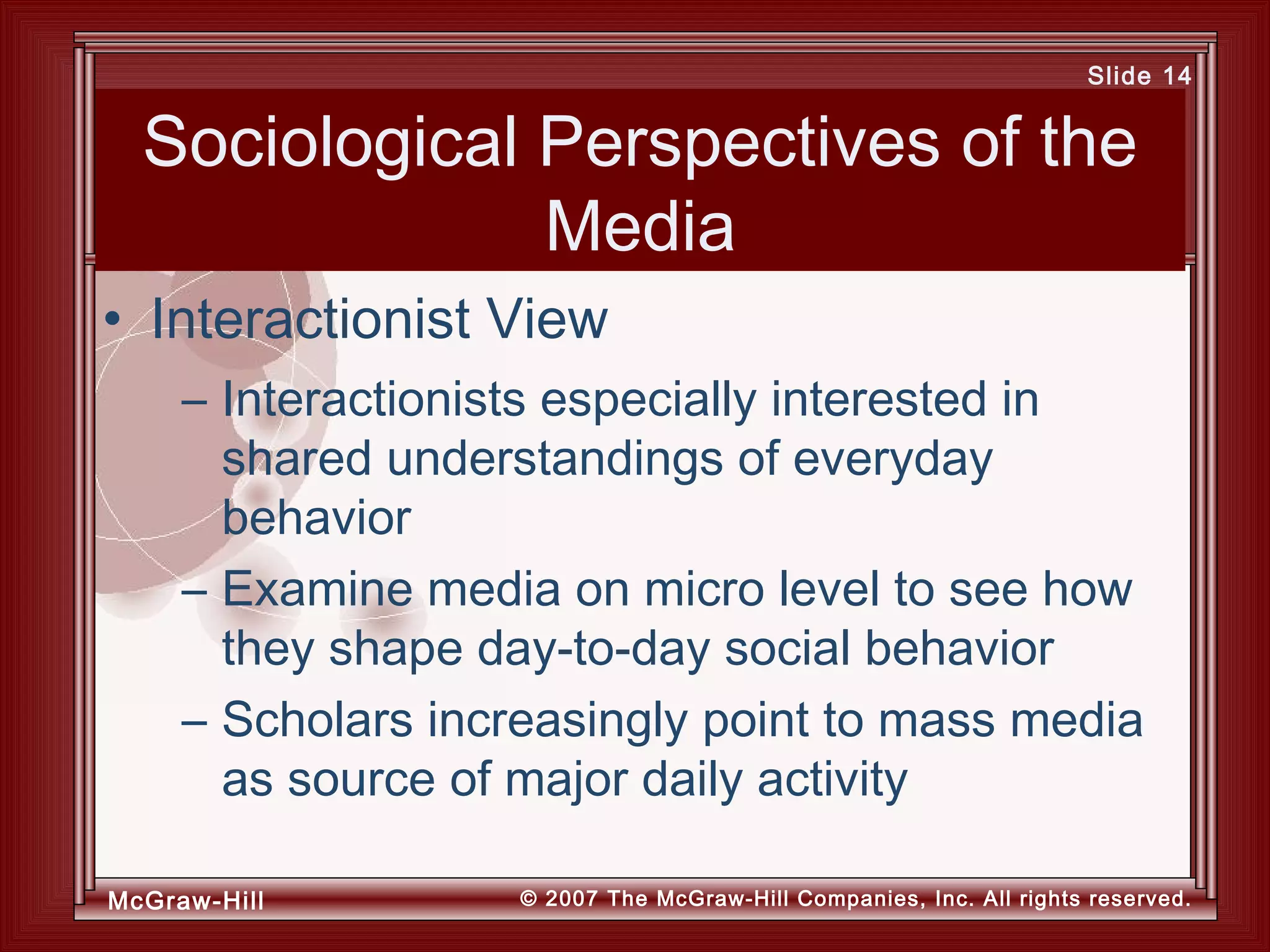 McGraw-Hill © 2007 The McGraw-Hill Companies, Inc. All rights reserved.
Slide 14
Sociological Perspectives of the
Media
– Interactionists especially interested in
shared understandings of everyday
behavior
– Examine media on micro level to see how
they shape day-to-day social behavior
– Scholars increasingly point to mass media
as source of major daily activity
• Interactionist View
 