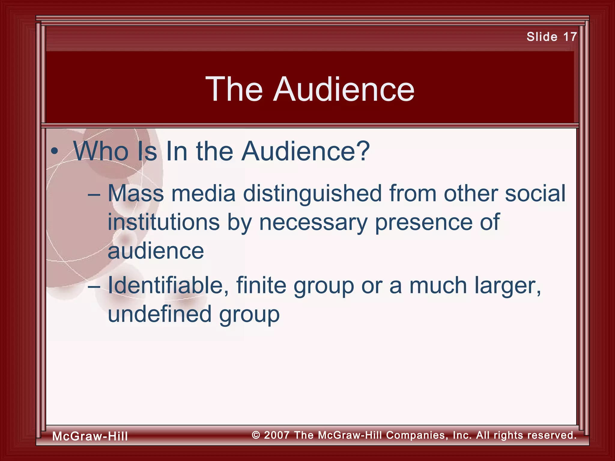 McGraw-Hill © 2007 The McGraw-Hill Companies, Inc. All rights reserved.
Slide 17
The Audience
– Mass media distinguished from other social
institutions by necessary presence of
audience
– Identifiable, finite group or a much larger,
undefined group
• Who Is In the Audience?
 